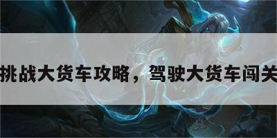 游戏挑战大货车攻略，驾驶大货车闯关游戏