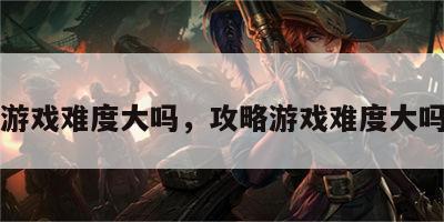 攻略游戏难度大吗，攻略游戏难度大吗知乎