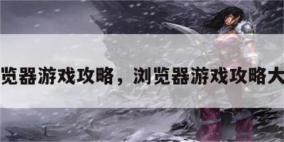 浏览器游戏攻略，浏览器游戏攻略大全