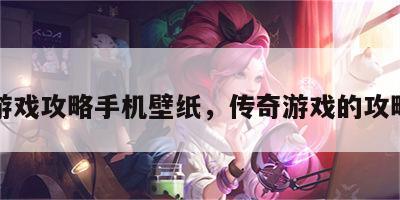 传奇游戏攻略手机壁纸，传奇游戏的攻略大全