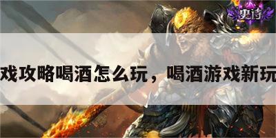 游戏攻略喝酒怎么玩，喝酒游戏新玩法