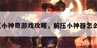 解压小神奇游戏攻略，解压小神器怎么做?