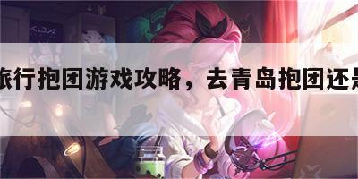 青岛旅行抱团游戏攻略，去青岛抱团还是自己去好