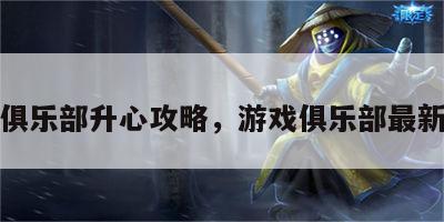 游戏俱乐部升心攻略，游戏俱乐部最新版本