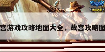故宫游戏攻略地图大全，故宫攻略图文