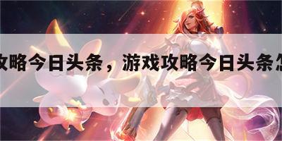 游戏攻略今日头条，游戏攻略今日头条怎么关闭