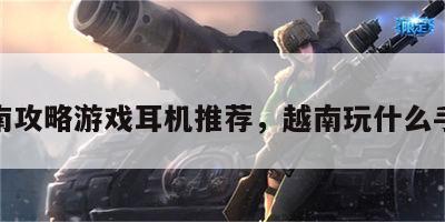 越南攻略游戏耳机推荐，越南玩什么手游