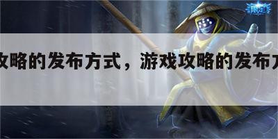 游戏攻略的发布方式，游戏攻略的发布方式有哪些