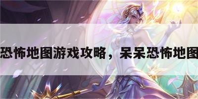 呆呆恐怖地图游戏攻略，呆呆恐怖地图解说