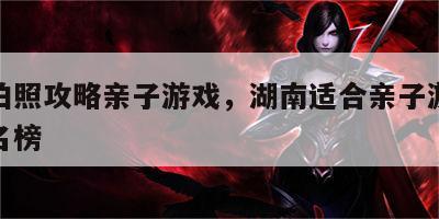 湖南拍照攻略亲子游戏，湖南适合亲子游的地方排名榜