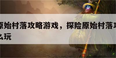探险原始村落攻略游戏，探险原始村落攻略游戏怎么玩