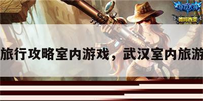 武汉旅行攻略室内游戏，武汉室内旅游项目