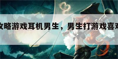 柳州攻略游戏耳机男生，男生打游戏喜欢带耳机不