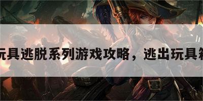 玩具逃脱系列游戏攻略，逃出玩具箱