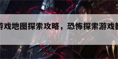 恐怖游戏地图探索攻略，恐怖探索游戏都有哪些
