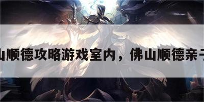 佛山顺德攻略游戏室内，佛山顺德亲子游