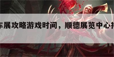 顺德车展攻略游戏时间，顺德展览中心排展时间