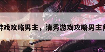 清秀游戏攻略男主，清秀游戏攻略男主角是谁