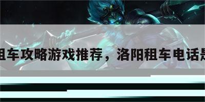 洛阳租车攻略游戏推荐，洛阳租车电话是什么