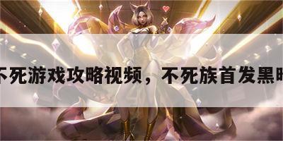 黑暗不死游戏攻略视频，不死族首发黑暗游侠